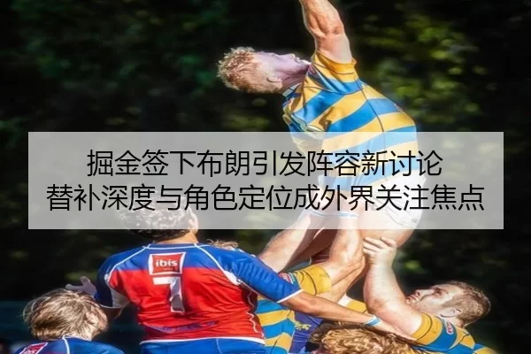 掘金签下布朗引发阵容新讨论 替补深度与角色定位成外界关注焦点
